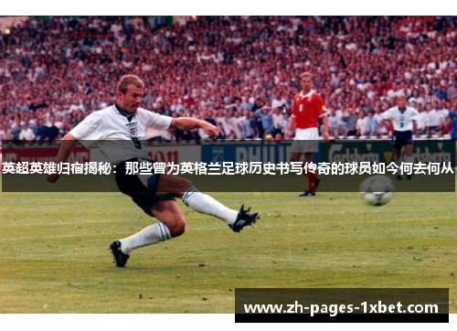 英超英雄归宿揭秘：那些曾为英格兰足球历史书写传奇的球员如今何去何从